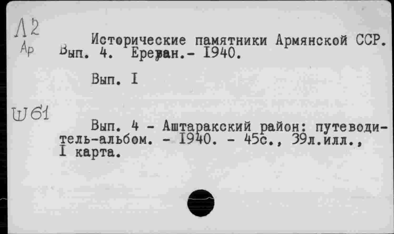 ﻿Исторические памятники Армянской ССР.
ЬЫп. 4. Ереван.- 1940.
Вып. I
Вып. 4 - Аштаракский район: путеводитель-альбом. - 1940. - 45с.» 39л.илл., I карта.